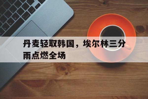 丹麦轻取韩国，埃尔林三分雨点燃全场